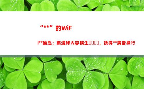 “萬能”的WiFi萬能鑰匙：擦邊球內容橫生，誘導博彩廣告肆行(萬能的wifi密碼有哪些?)